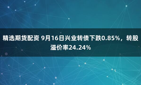 精选期货配资 9月16日兴业转债下跌0.85%,转股溢价率24.24%