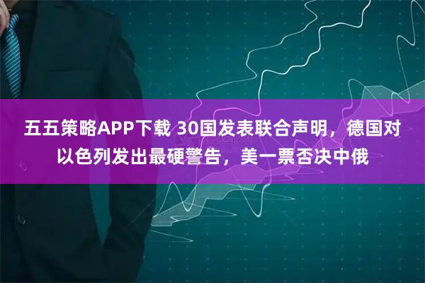 五五策略APP下载 30国发表联合声明，德国对以色列发出最硬警告，美一票否决中俄
