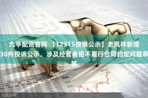 九亭配资官网 【12315投诉公示】老凤祥新增30件投诉公示，涉及经营者拒不履行合同约定问题等