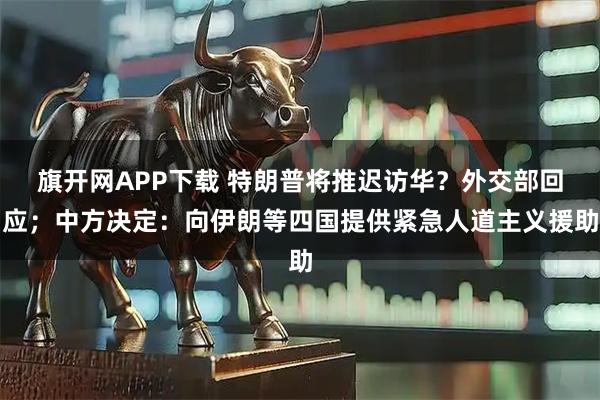 旗开网APP下载 特朗普将推迟访华？外交部回应；中方决定：向伊朗等四国提供紧急人道主义援助