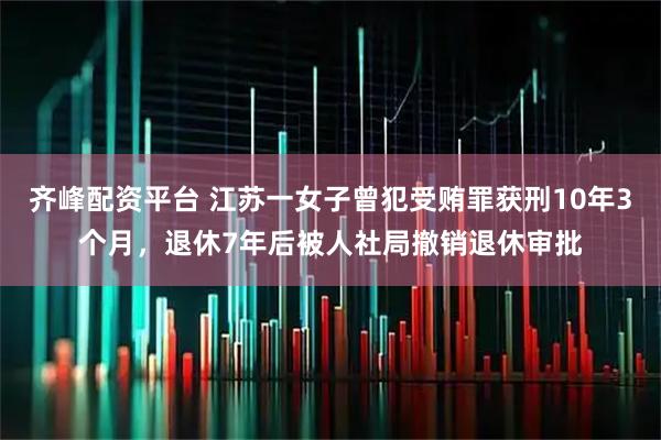 齐峰配资平台 江苏一女子曾犯受贿罪获刑10年3个月，退休7年后被人社局撤销退休审批