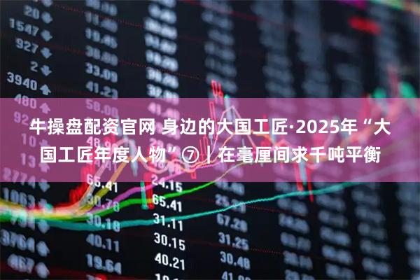 牛操盘配资官网 身边的大国工匠·2025年“大国工匠年度人物”⑦｜在毫厘间求千吨平衡