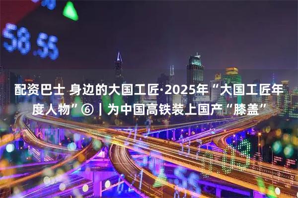 配资巴士 身边的大国工匠·2025年“大国工匠年度人物”⑥｜为中国高铁装上国产“膝盖”