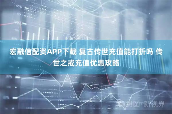 宏融信配资APP下载 复古传世充值能打折吗 传世之戒充值优惠攻略