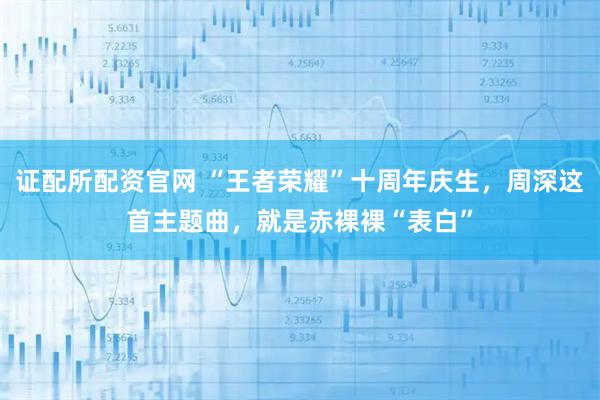 证配所配资官网 “王者荣耀”十周年庆生，周深这首主题曲，就是赤裸裸“表白”