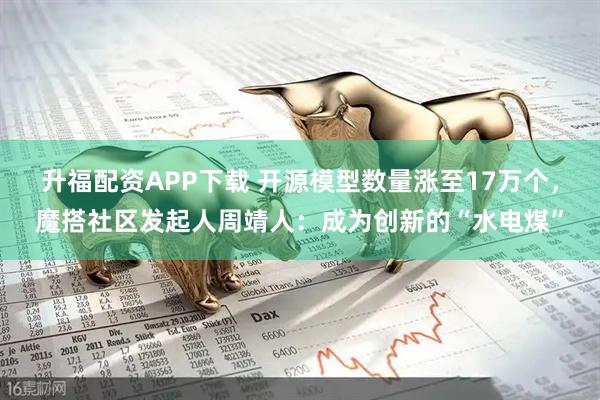 升福配资APP下载 开源模型数量涨至17万个，魔搭社区发起人周靖人：成为创新的“水电煤”