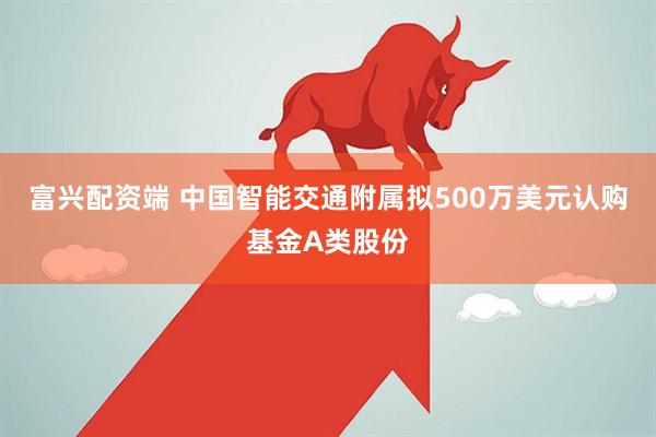 富兴配资端 中国智能交通附属拟500万美元认购基金A类股份
