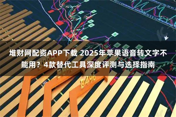 堆财网配资APP下载 2025年苹果语音转文字不能用？4款替代工具深度评测与选择指南