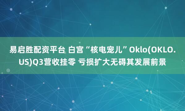 易启胜配资平台 白宫“核电宠儿”Oklo(OKLO.US)Q3营收挂零 亏损扩大无碍其发展前景
