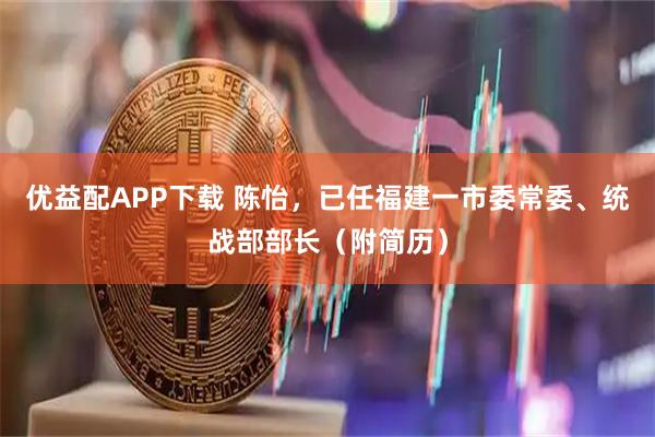 优益配APP下载 陈怡，已任福建一市委常委、统战部部长（附简历）