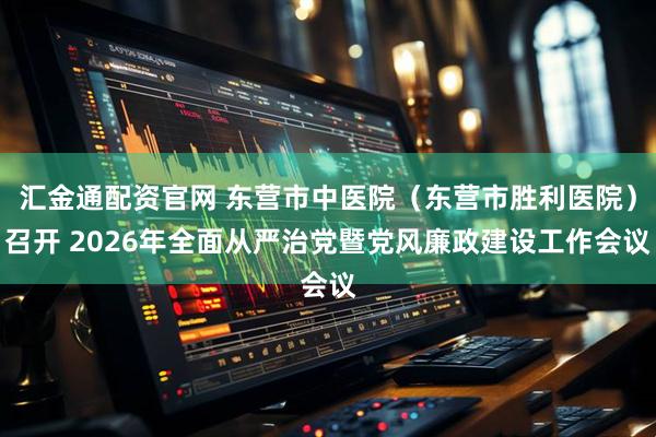 汇金通配资官网 东营市中医院（东营市胜利医院）召开 2026年全面从严治党暨党风廉政建设工作会议
