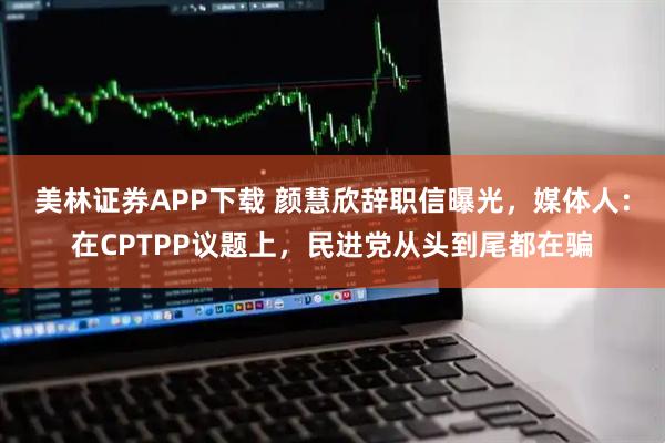 美林证券APP下载 颜慧欣辞职信曝光，媒体人：在CPTPP议题上，民进党从头到尾都在骗