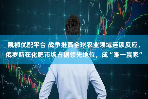 凯狮优配平台 战争推高全球农业领域连锁反应，俄罗斯在化肥市场占据领先地位，成“唯一赢家”