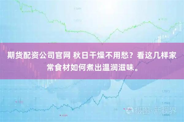 期货配资公司官网 秋日干燥不用愁？看这几样家常食材如何煮出温润滋味。