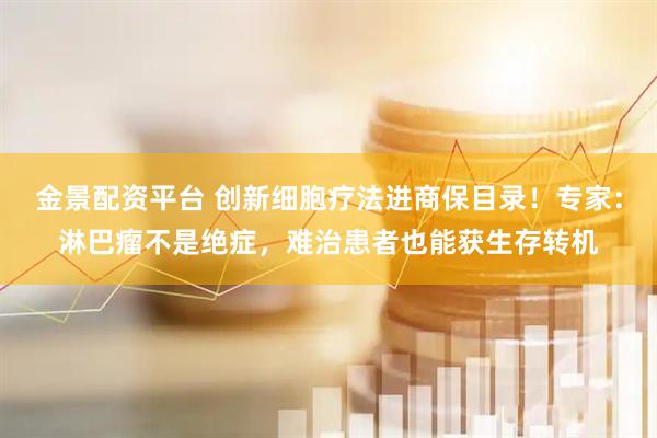 金景配资平台 创新细胞疗法进商保目录！专家：淋巴瘤不是绝症，难治患者也能获生存转机