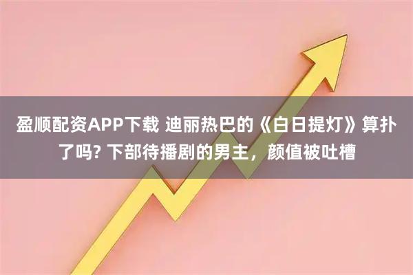 盈顺配资APP下载 迪丽热巴的《白日提灯》算扑了吗? 下部待播剧的男主，颜值被吐槽