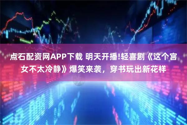 点石配资网APP下载 明天开播!轻喜剧《这个宫女不太冷静》爆笑来袭，穿书玩出新花样