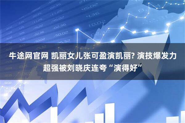 牛途网官网 凯丽女儿张可盈演凯丽? 演技爆发力超强被刘晓庆连夸“演得好”