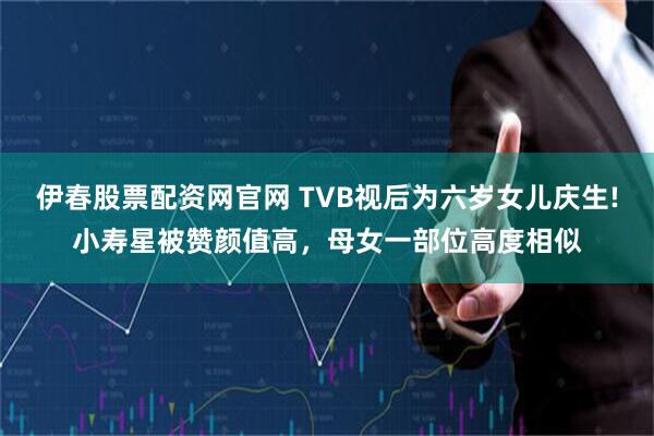 伊春股票配资网官网 TVB视后为六岁女儿庆生!小寿星被赞颜值高，母女一部位高度相似