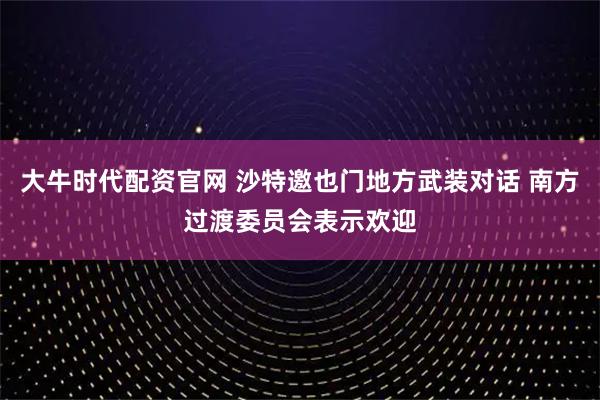 大牛时代配资官网 沙特邀也门地方武装对话 南方过渡委员会表示欢迎
