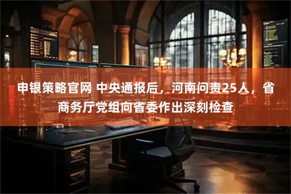 申银策略官网 中央通报后，河南问责25人，省商务厅党组向省委作出深刻检查