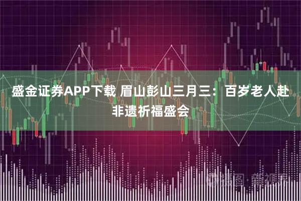 盛金证券APP下载 眉山彭山三月三：百岁老人赴非遗祈福盛会