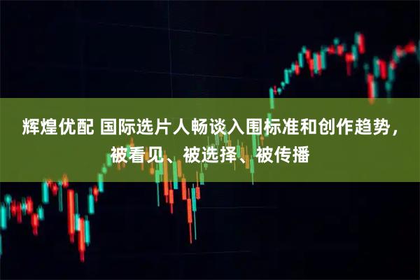 辉煌优配 国际选片人畅谈入围标准和创作趋势，被看见、被选择、被传播