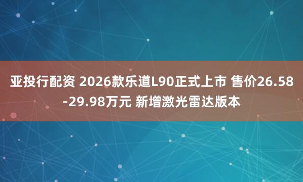亚投行配资 2026款乐道L90正式上市 售价26.58-29.98万元 新增激光雷达版本