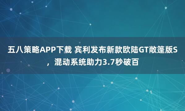 五八策略APP下载 宾利发布新款欧陆GT敞篷版S，混动系统助力3.7秒破百