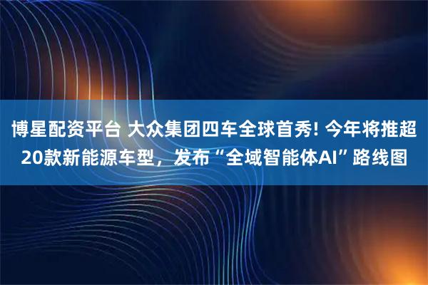 博星配资平台 大众集团四车全球首秀! 今年将推超20款新能源车型，发布“全域智能体AI”路线图