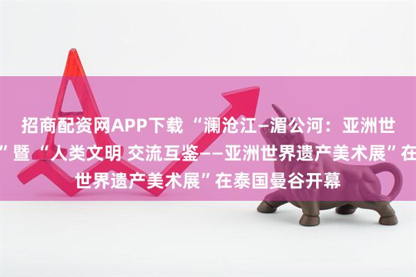 招商配资网APP下载 “澜沧江—湄公河：亚洲世界遗产美术展”暨 “人类文明 交流互鉴——亚洲世界遗产美术展”在泰国曼谷开幕
