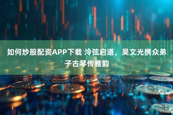 如何炒股配资APP下载 泠弦启道，吴文光携众弟子古琴传雅韵