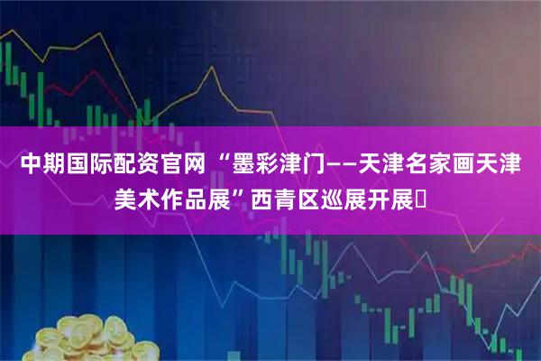 中期国际配资官网 “墨彩津门——天津名家画天津美术作品展”西青区巡展开展​