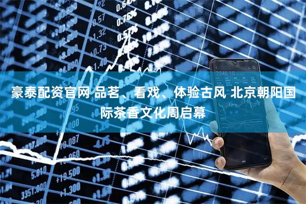 豪泰配资官网 品茗、看戏、体验古风 北京朝阳国际茶香文化周启幕