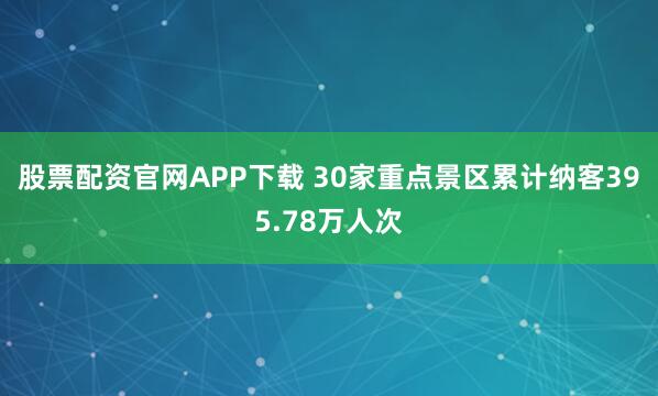 股票配资官网APP下载 30家重点景区累计纳客395.78万人次
