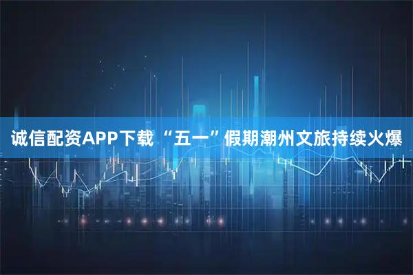 诚信配资APP下载 “五一”假期潮州文旅持续火爆