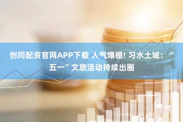 创同配资官网APP下载 人气爆棚! 习水土城：“五一”文旅活动持续出圈