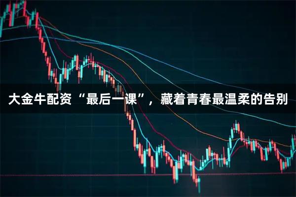 大金牛配资 “最后一课”，藏着青春最温柔的告别