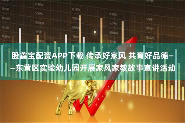 股鑫宝配资APP下载 传承好家风 共育好品德——东营区实验幼儿园开展家风家教故事宣讲活动
