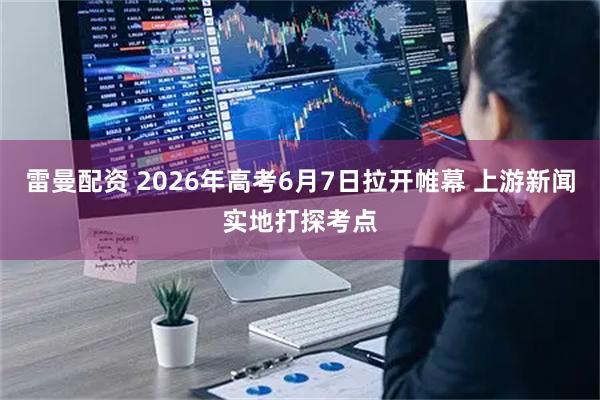 雷曼配资 2026年高考6月7日拉开帷幕 上游新闻实地打探考点