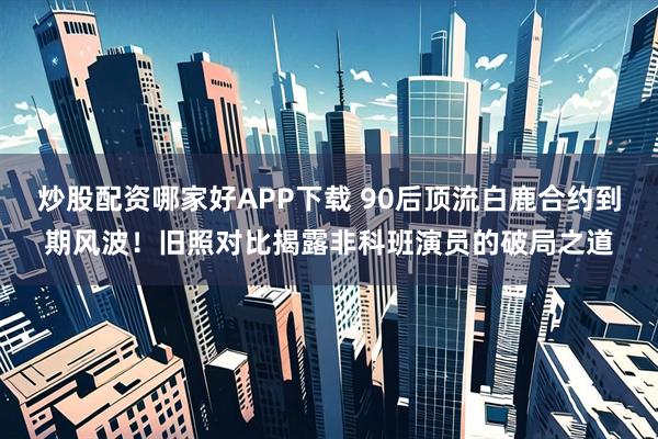 炒股配资哪家好APP下载 90后顶流白鹿合约到期风波！旧照对比揭露非科班演员的破局之道