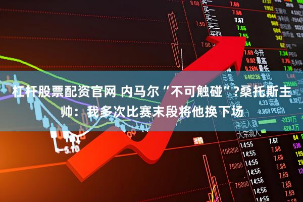 杠杆股票配资官网 内马尔“不可触碰”?桑托斯主帅：我多次比赛末段将他换下场
