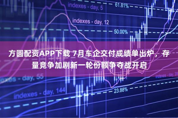 方圆配资APP下载 7月车企交付成绩单出炉，存量竞争加剧新一轮份额争夺战开启