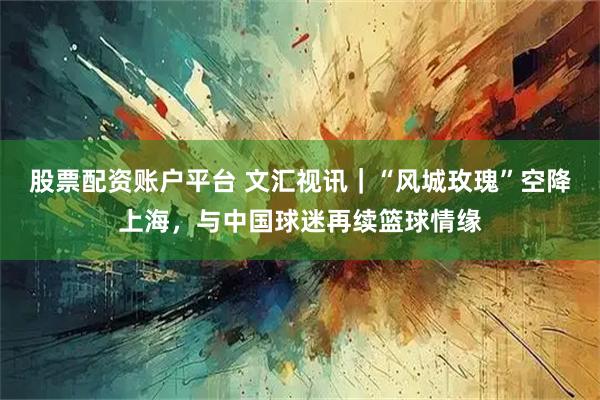 股票配资账户平台 文汇视讯｜“风城玫瑰”空降上海，与中国球迷再续篮球情缘