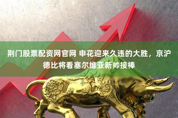 荆门股票配资网官网 申花迎来久违的大胜，京沪德比将看塞尔维亚新帅接棒