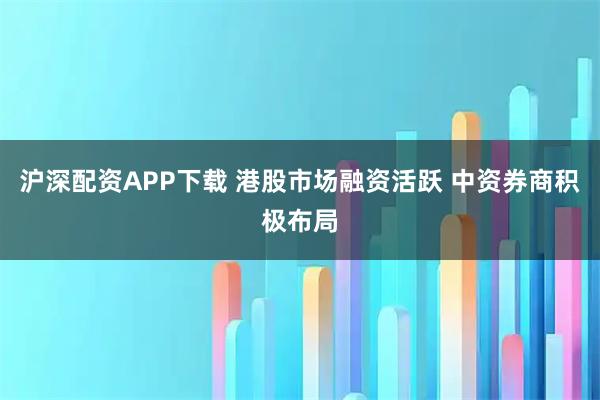 沪深配资APP下载 港股市场融资活跃 中资券商积极布局