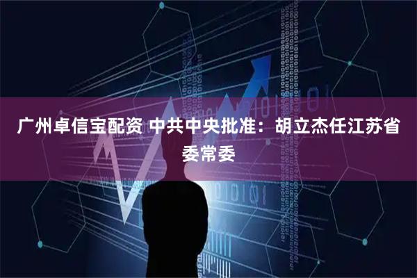 广州卓信宝配资 中共中央批准：胡立杰任江苏省委常委