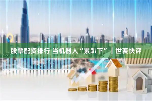 股票配资排行 当机器人“累趴下”｜世赛快评
