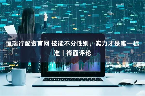 恒瑞行配资官网 技能不分性别，实力才是唯一标准｜锋面评论