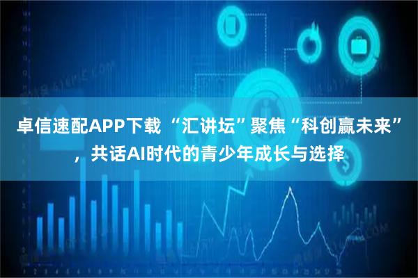 卓信速配APP下载 “汇讲坛”聚焦“科创赢未来”，共话AI时代的青少年成长与选择